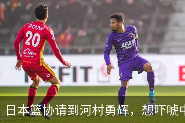 日本篮协请到河村勇辉，想吓唬中国男篮，但我们已经不怕了